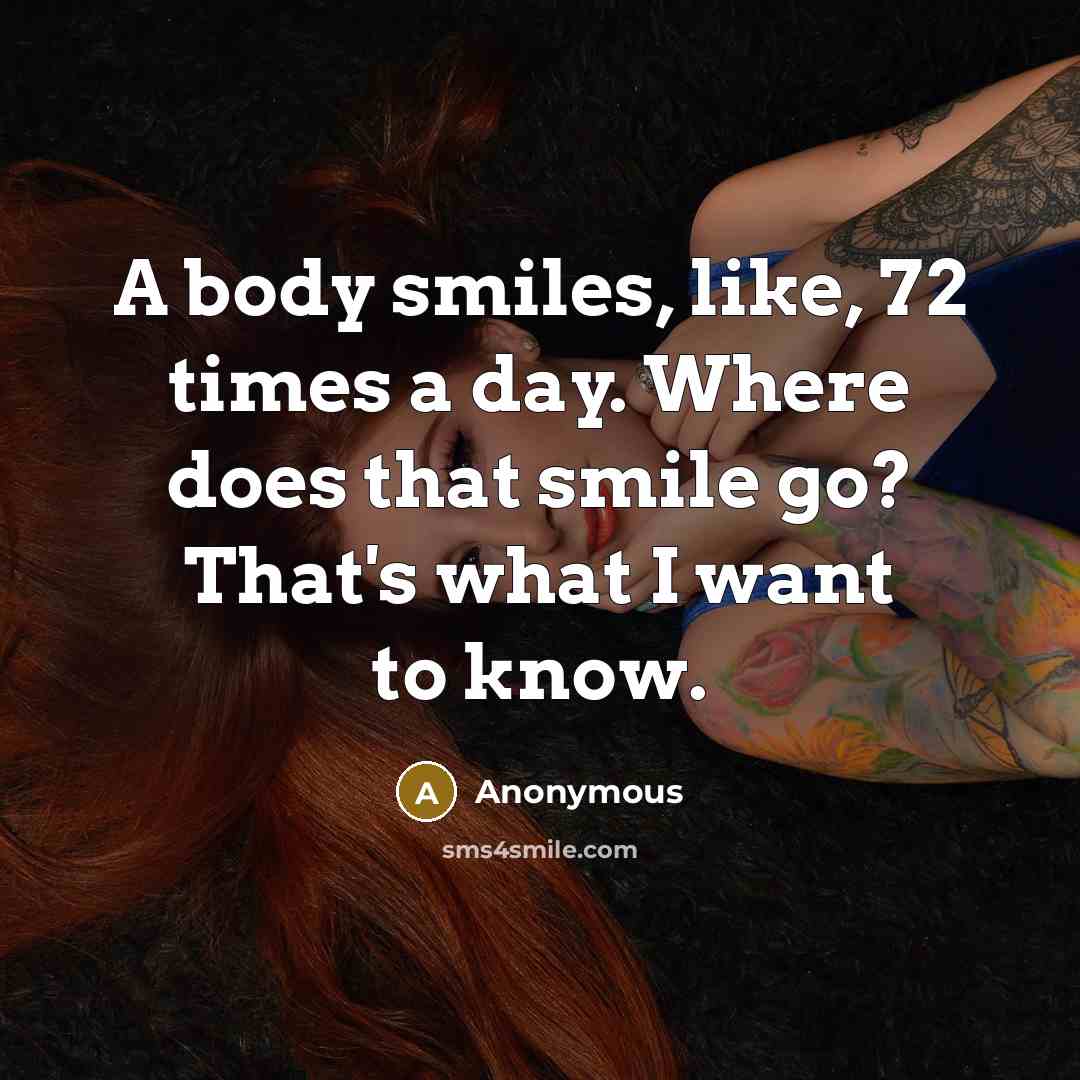“A body smiles, like, 72 times a day. Where does that smile go? That's what I want to know.” quote by Anonymous