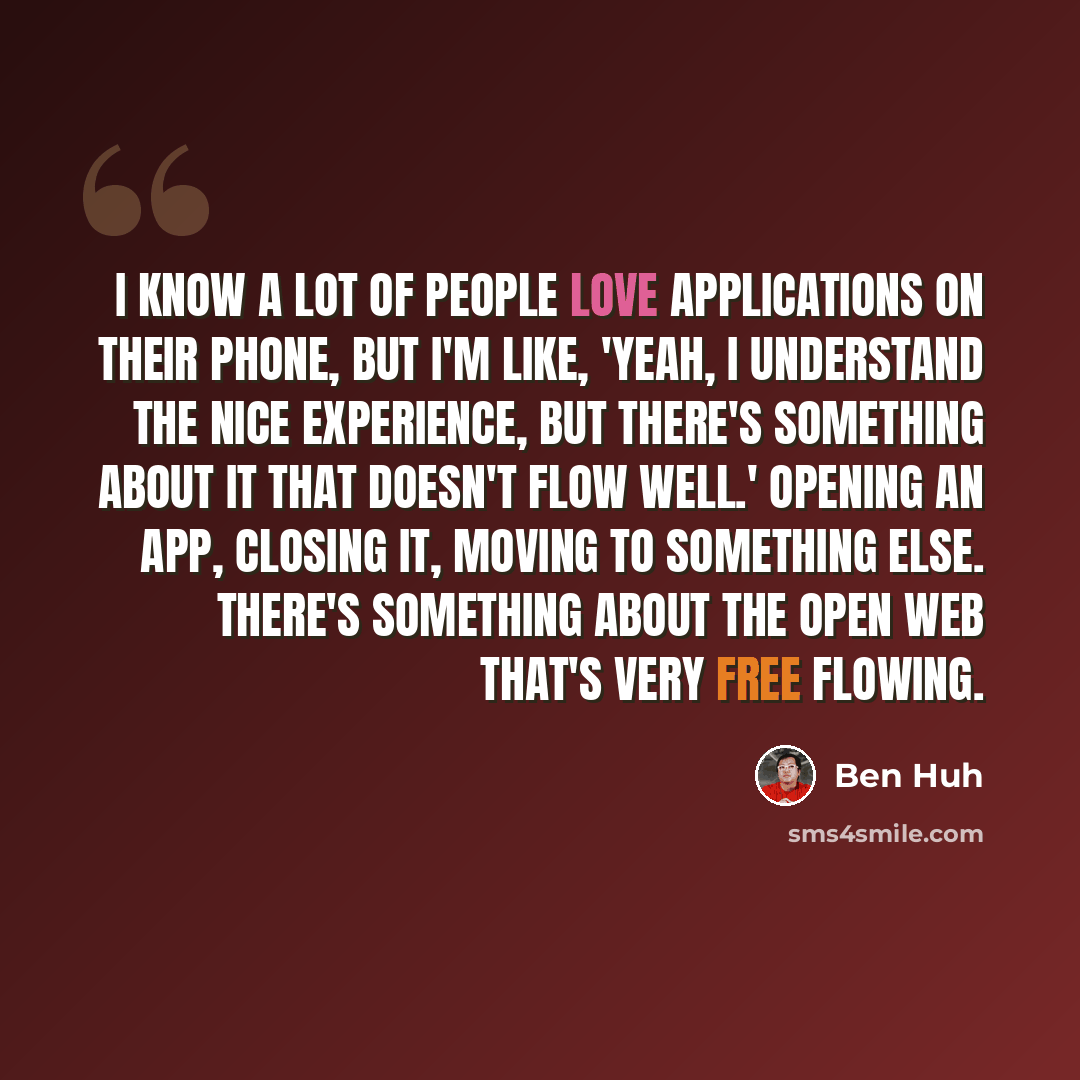 “I know a lot of people love applications on their phone, but I'm like, 'Yeah, I understand the nice experience, but there's something about it that doesn't flow well.' Opening an app, closing it, moving to something else. There's something about the open web that's very free flowing.” quote by Ben Huh