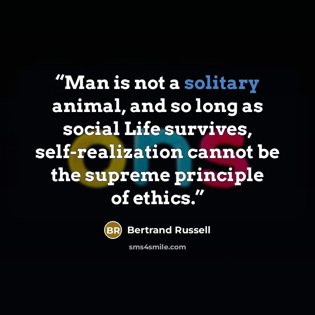 “Man is not a solitary animal, and so long as social Life survives, self-realization cannot be the supreme principle of ethics.” quote by Bertrand Russell