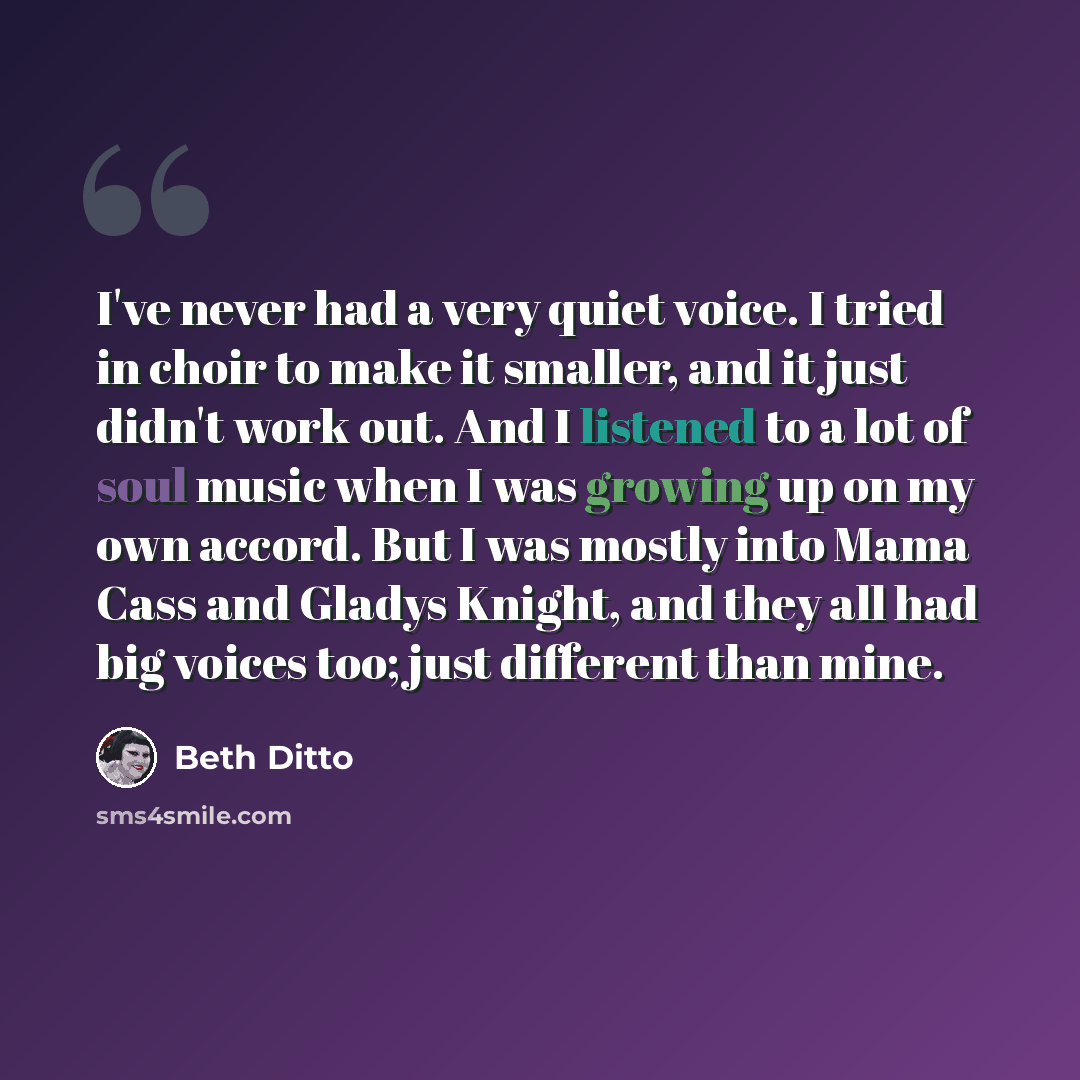 “I've never had a very quiet voice. I tried in choir to make it smaller, and it just didn't work out. And I listened to a lot of soul music when I was growing up on my own accord. But I was mostly into Mama Cass and Gladys Knight, and they all had big voices too; just different than mine.” quote by Beth Ditto