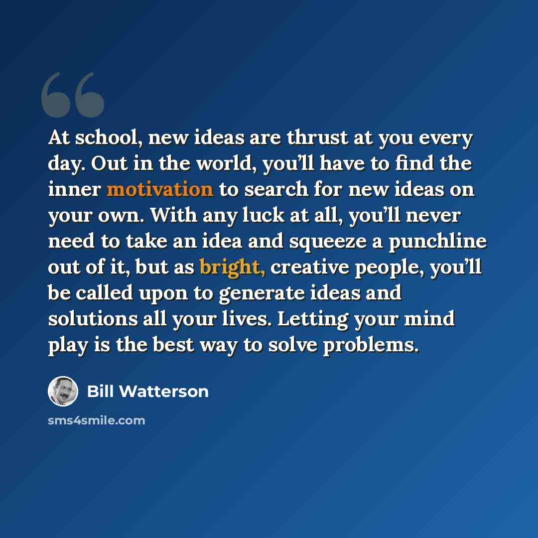 “At school, new ideas are thrust at you every day. Out in the world, you’ll have to find the inner motivation to search for new ideas on your own. With any luck at all, you’ll never need to take an idea and squeeze a punchline out of it, but as bright, creative people, you’ll be called upon to…” quote by Bill Watterson