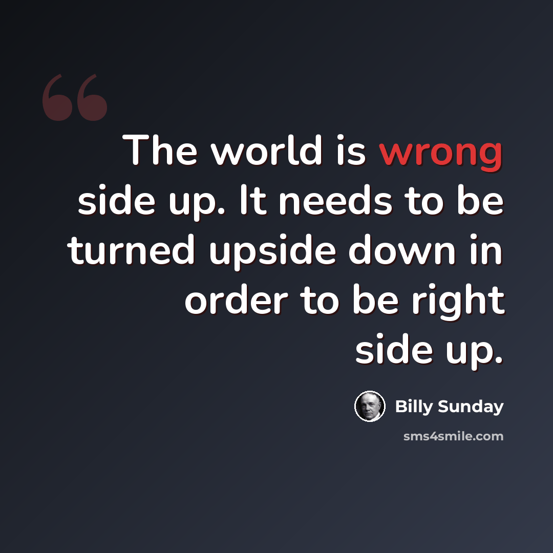 “The world is wrong side up. It needs to be turned upside down in order to be right side up.” quote by Billy Sunday