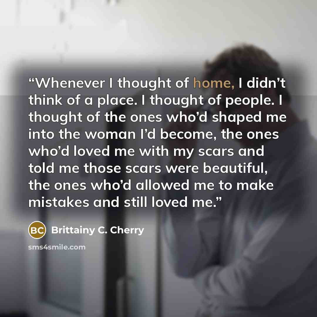 “Whenever I thought of home, I didn’t think of a place. I thought of people. I thought of the ones who’d shaped me into the woman I’d become, the ones who’d loved me with my scars and told me those scars were beautiful, the ones who’d allowed me to make mistakes and still loved me.” quote by Brittainy C. Cherry