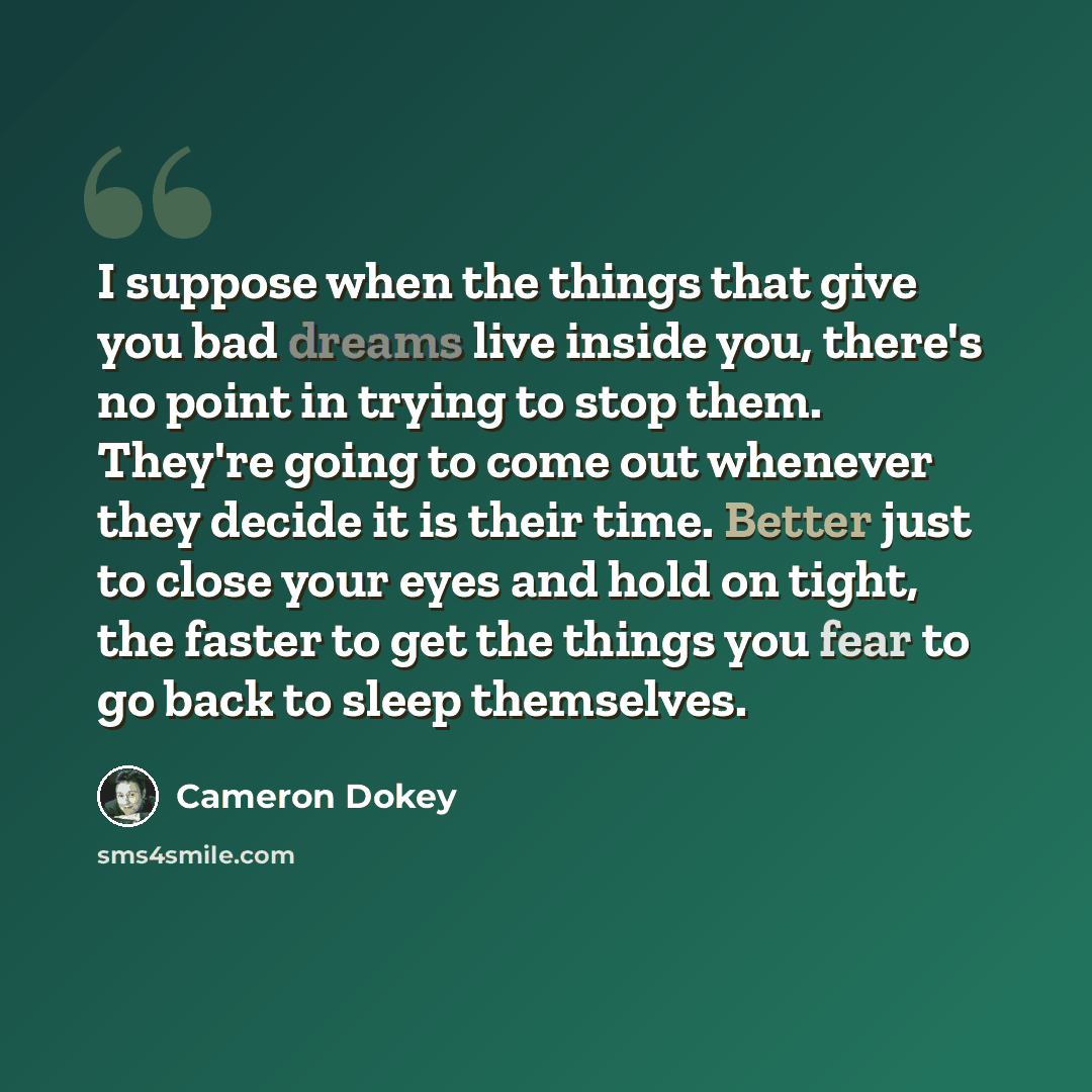 “I suppose when the things that give you bad dreams live inside you, there's no point in trying to stop them. They're going to come out whenever they decide it is their time. Better just to close your eyes and hold on tight, the faster to get the things you fear to go back to sleep themselves.” quote by Cameron Dokey