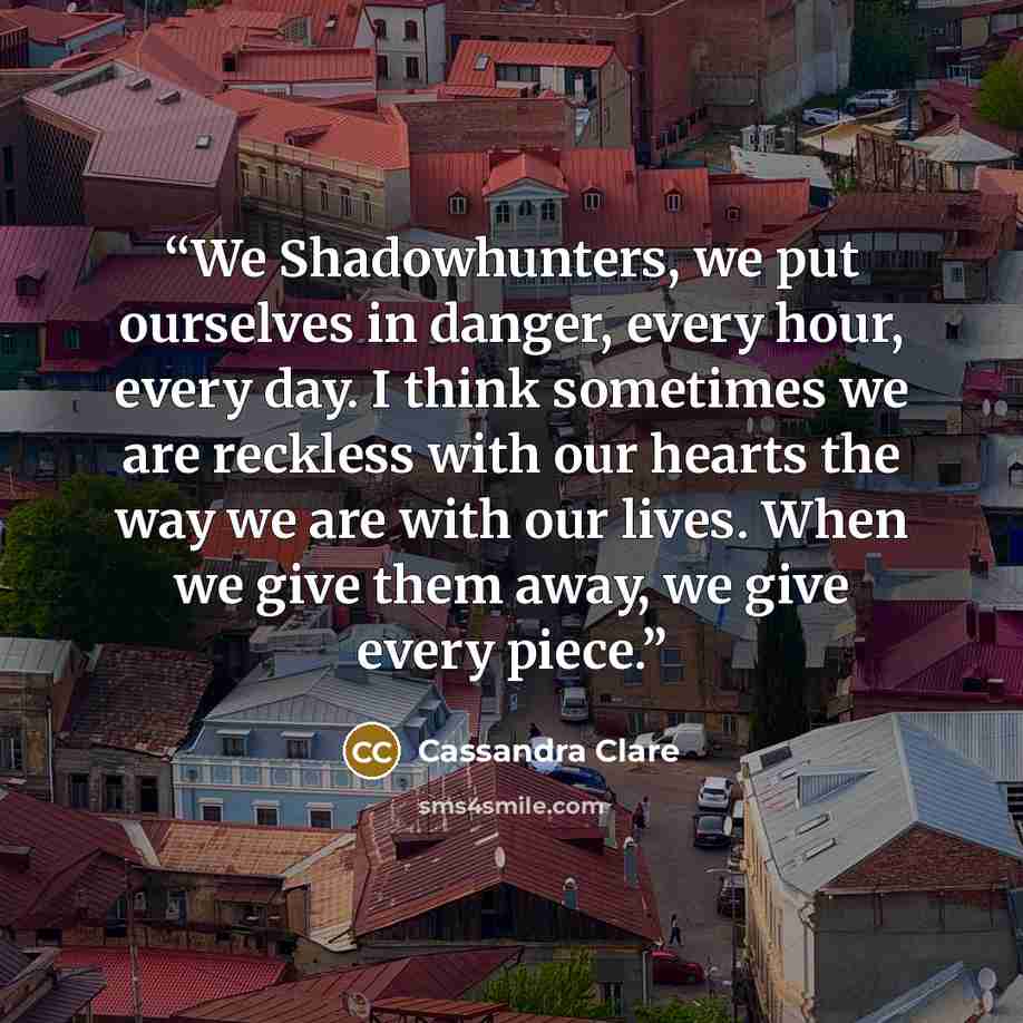 “We Shadowhunters, we put ourselves in danger, every hour, every day. I think sometimes we are reckless with our hearts the way we are with our lives. When we give them away, we give every piece.” quote by Cassandra Clare