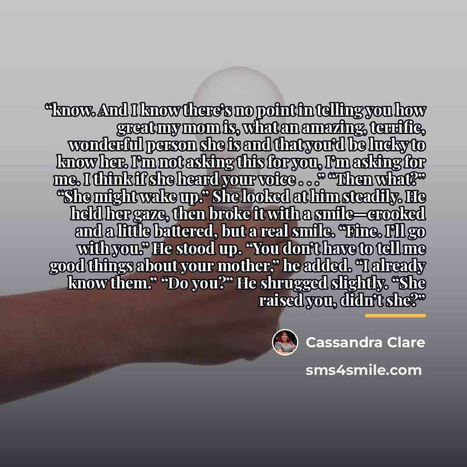 “know. And I know there’s no point in telling you how great my mom is, what an amazing, terrific, wonderful person she is and that you’d be lucky to know her. I’m not asking this for you, I’m asking for me. I think if she heard your voice . . .” “Then what?” “She might wake up.” She looked at him…” quote by Cassandra Clare