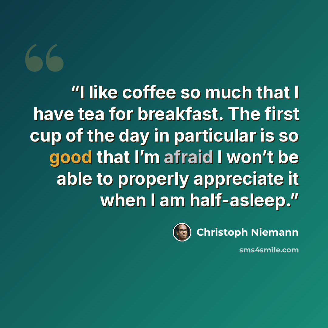 “I like coffee so much that I have tea for breakfast. The first cup of the day in particular is so good that I’m afraid I won’t be able to properly appreciate it when I am half-asleep.” quote by Christoph Niemann