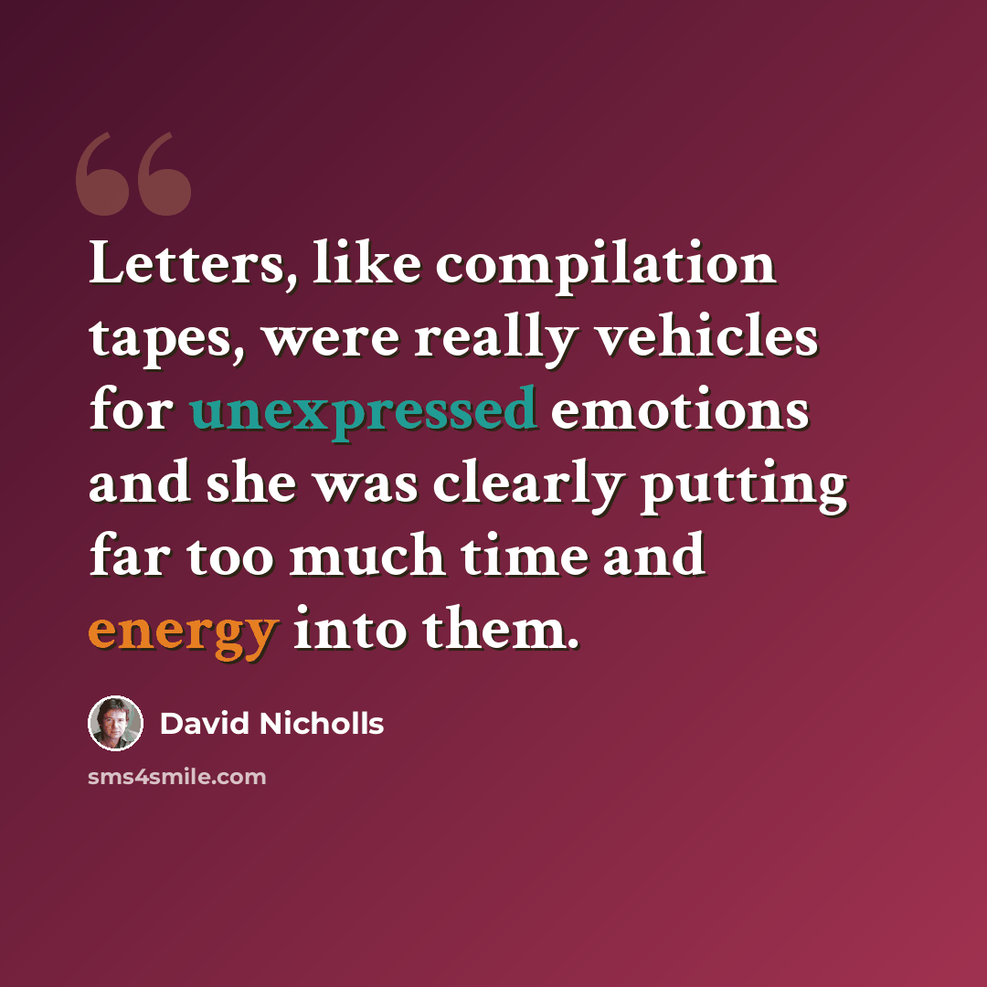 “Letters, like compilation tapes, were really vehicles for unexpressed emotions and she was clearly putting far too much time and energy into them.” quote by David Nicholls