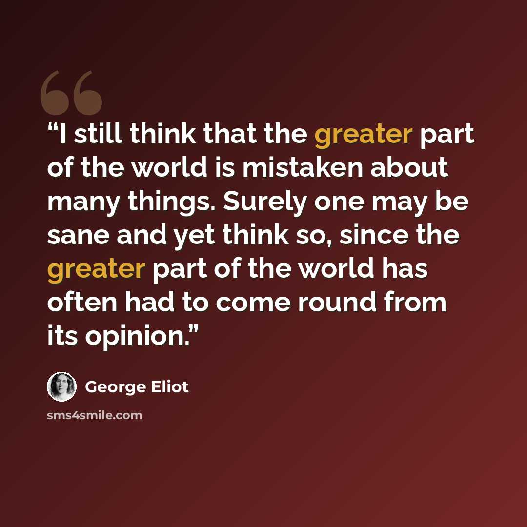 “I still think that the greater part of the world is mistaken about many things. Surely one may be sane and yet think so, since the greater part of the world has often had to come round from its opinion.” quote by George Eliot