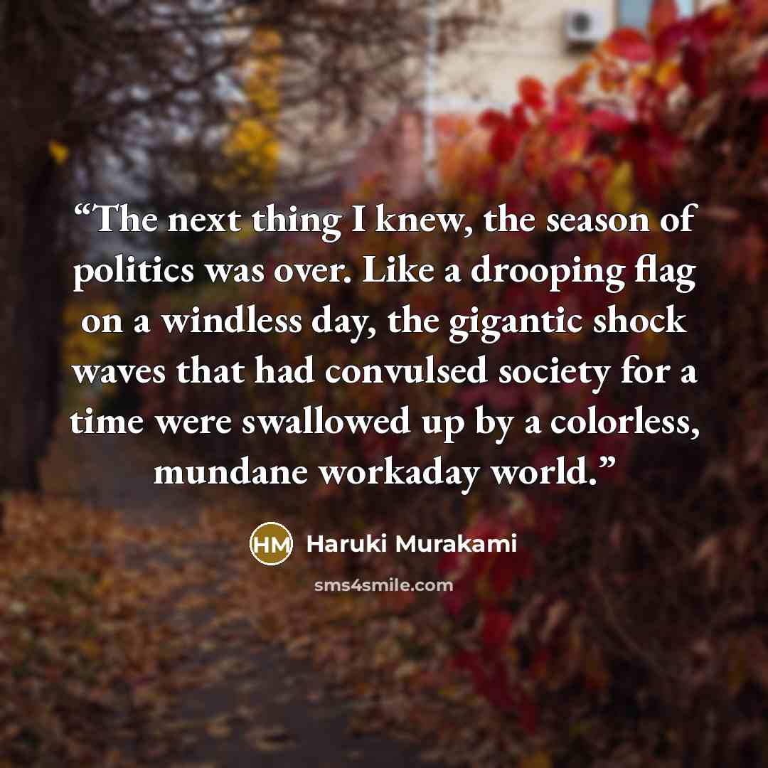 “The next thing I knew, the season of politics was over. Like a drooping flag on a windless day, the gigantic shock waves that had convulsed society for a time were swallowed up by a colorless, mundane workaday world.” quote by Haruki Murakami
