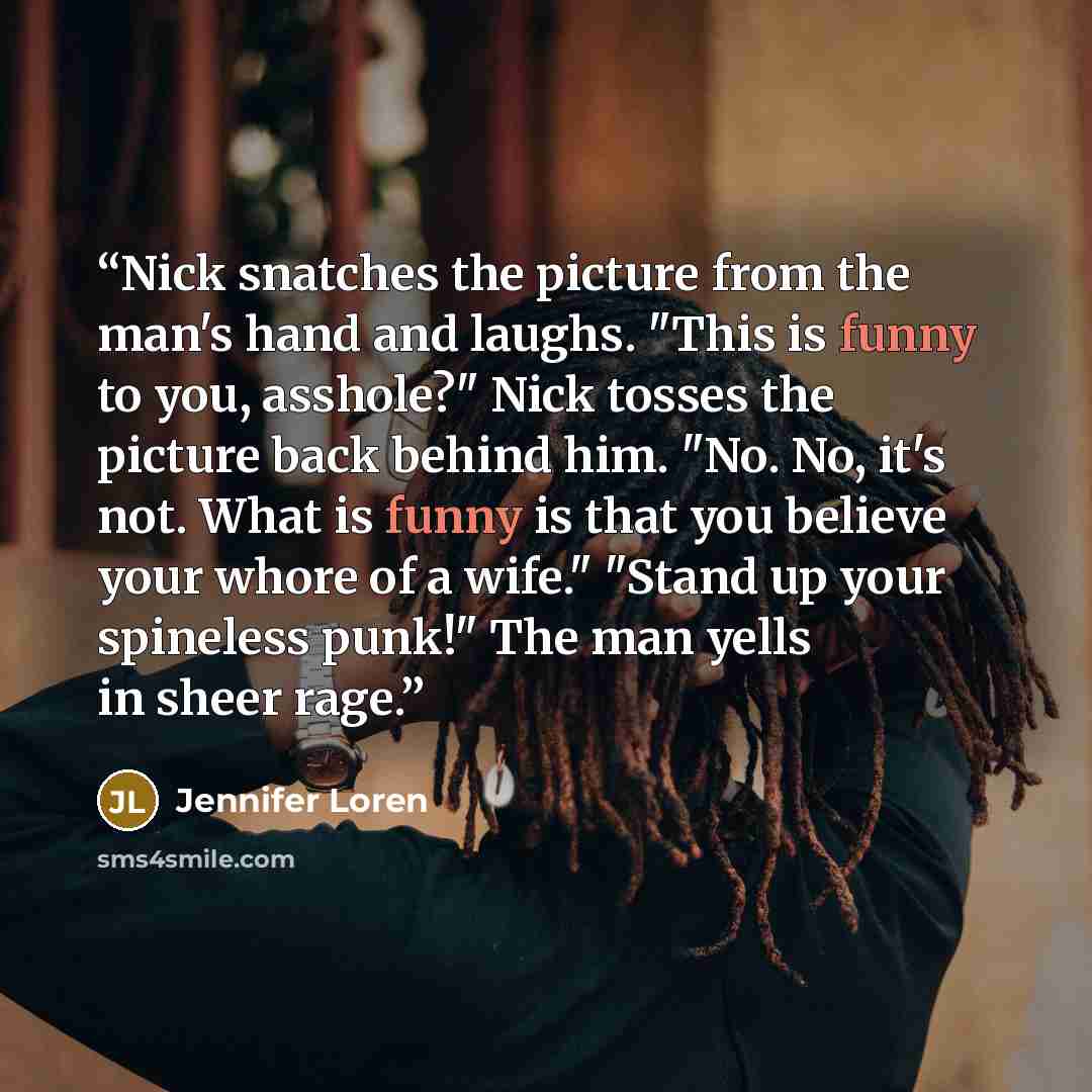 “Nick snatches the picture from the man's hand and laughs. "This is funny to you, asshole?" Nick tosses the picture back behind him. "No. No, it's not. What is funny is that you believe your whore of a wife." "Stand up your spineless punk!" The man yells in sheer rage.” quote by Jennifer Loren