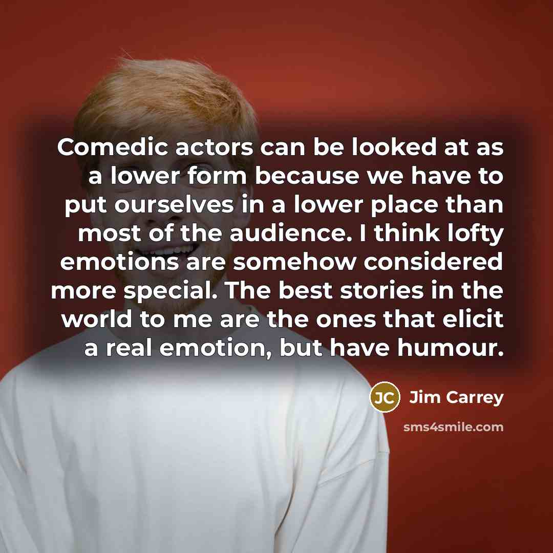 “Comedic actors can be looked at as a lower form because we have to put ourselves in a lower place than most of the audience. I think lofty emotions are somehow considered more special. The best stories in the world to me are the ones that elicit a real emotion, but have humour.” quote by Jim Carrey