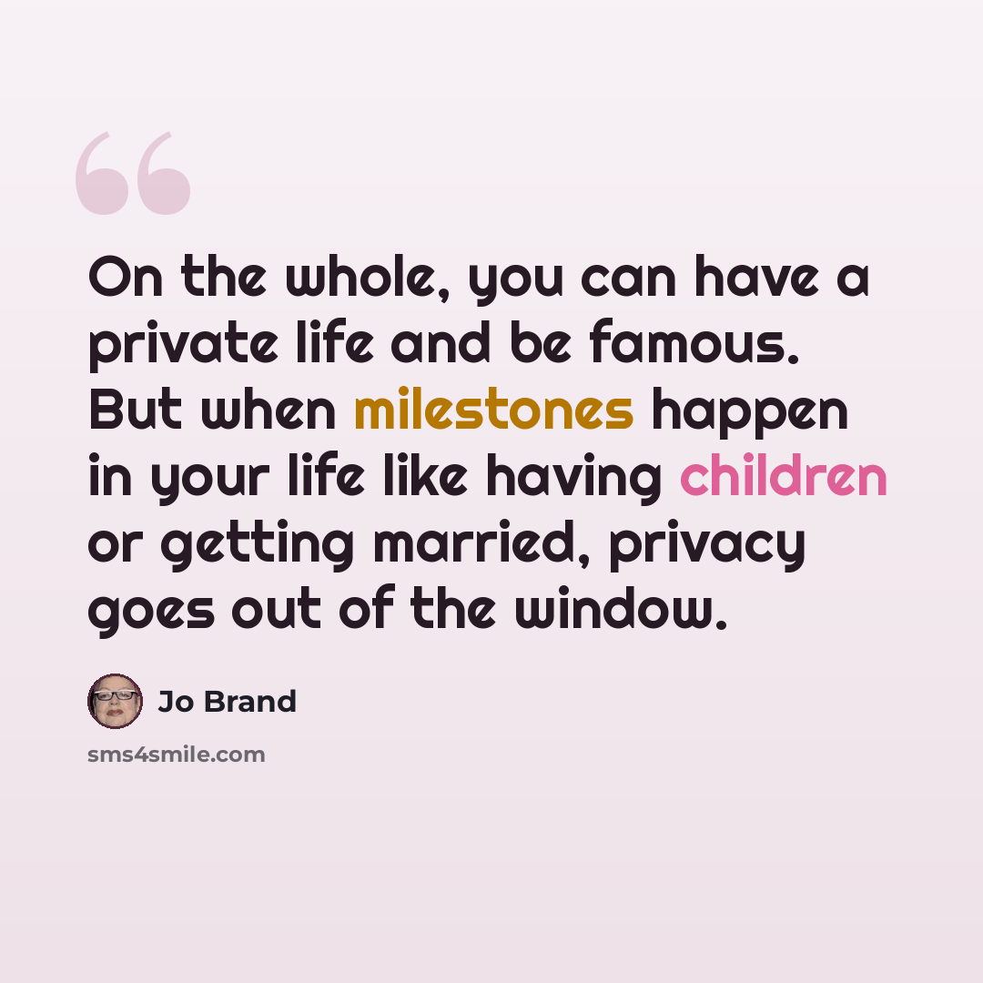“On the whole, you can have a private life and be famous. But when milestones happen in your life like having children or getting married, privacy goes out of the window.” quote by Jo Brand