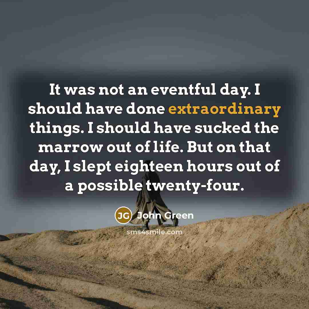 “It was not an eventful day. I should have done extraordinary things. I should have sucked the marrow out of life. But on that day, I slept eighteen hours out of a possible twenty-four.” quote by John Green