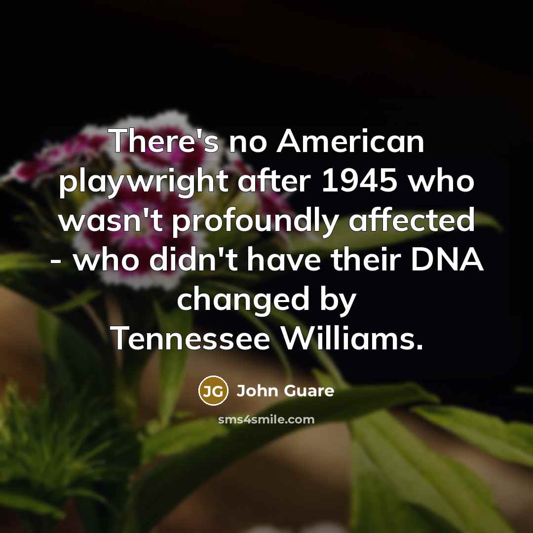 “There's no American playwright after 1945 who wasn't profoundly affected - who didn't have their DNA changed by Tennessee Williams.” quote by John Guare