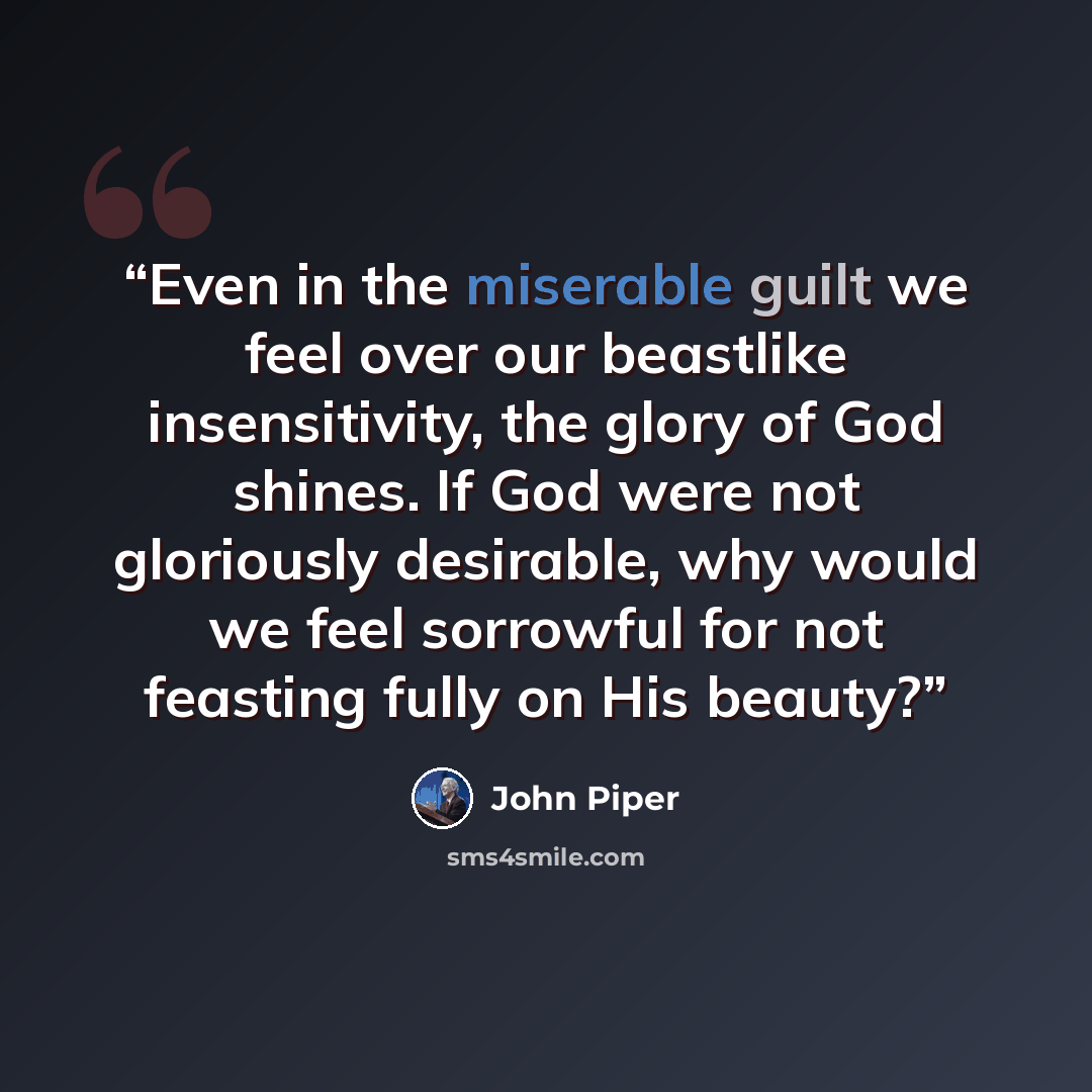 “Even in the miserable guilt we feel over our beastlike insensitivity, the glory of God shines. If God were not gloriously desirable, why would we feel sorrowful for not feasting fully on His beauty?” quote by John Piper