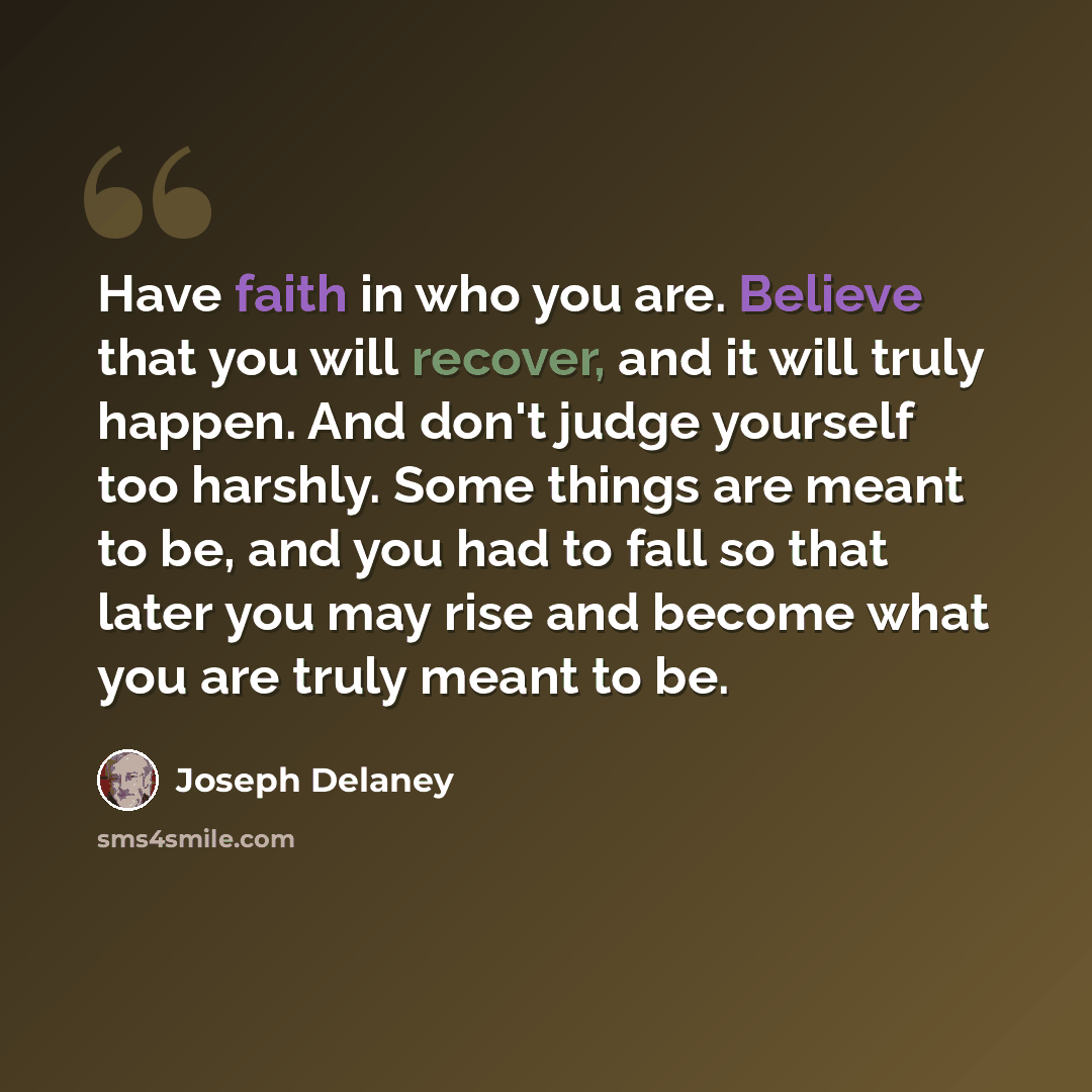 “Have faith in who you are. Believe that you will recover, and it will truly happen. And don't judge yourself too harshly. Some things are meant to be, and you had to fall so that later you may rise and become what you are truly meant to be.” quote by Joseph Delaney