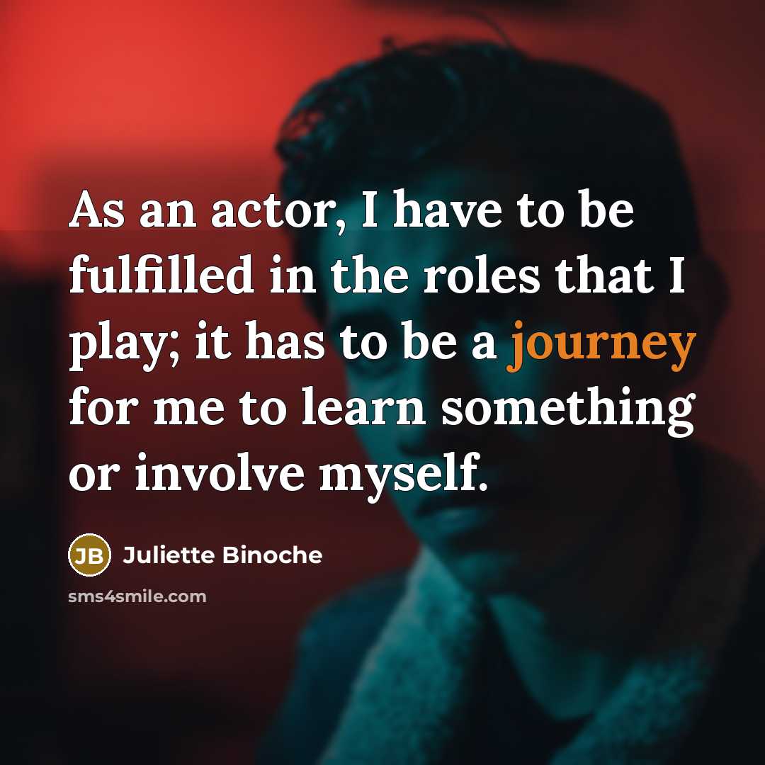 “As an actor, I have to be fulfilled in the roles that I play; it has to be a journey for me to learn something or involve myself.” quote by Juliette Binoche