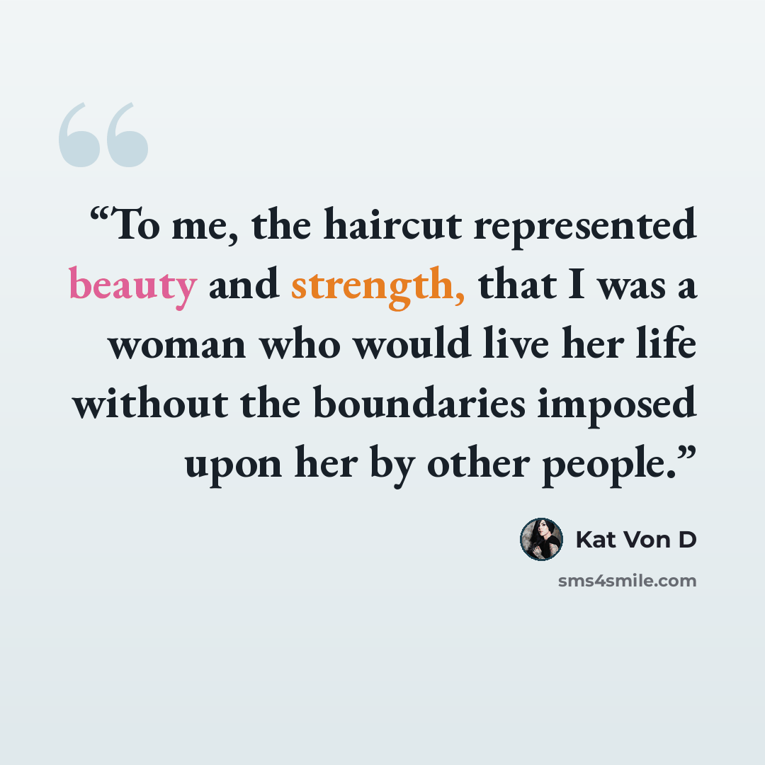 “To me, the haircut represented beauty and strength, that I was a woman who would live her life without the boundaries imposed upon her by other people.” quote by Kat Von D