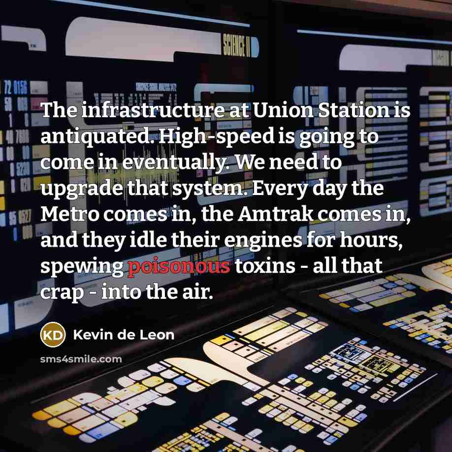 “The infrastructure at Union Station is antiquated. High-speed is going to come in eventually. We need to upgrade that system. Every day the Metro comes in, the Amtrak comes in, and they idle their engines for hours, spewing poisonous toxins - all that crap - into the air.” quote by Kevin de Leon