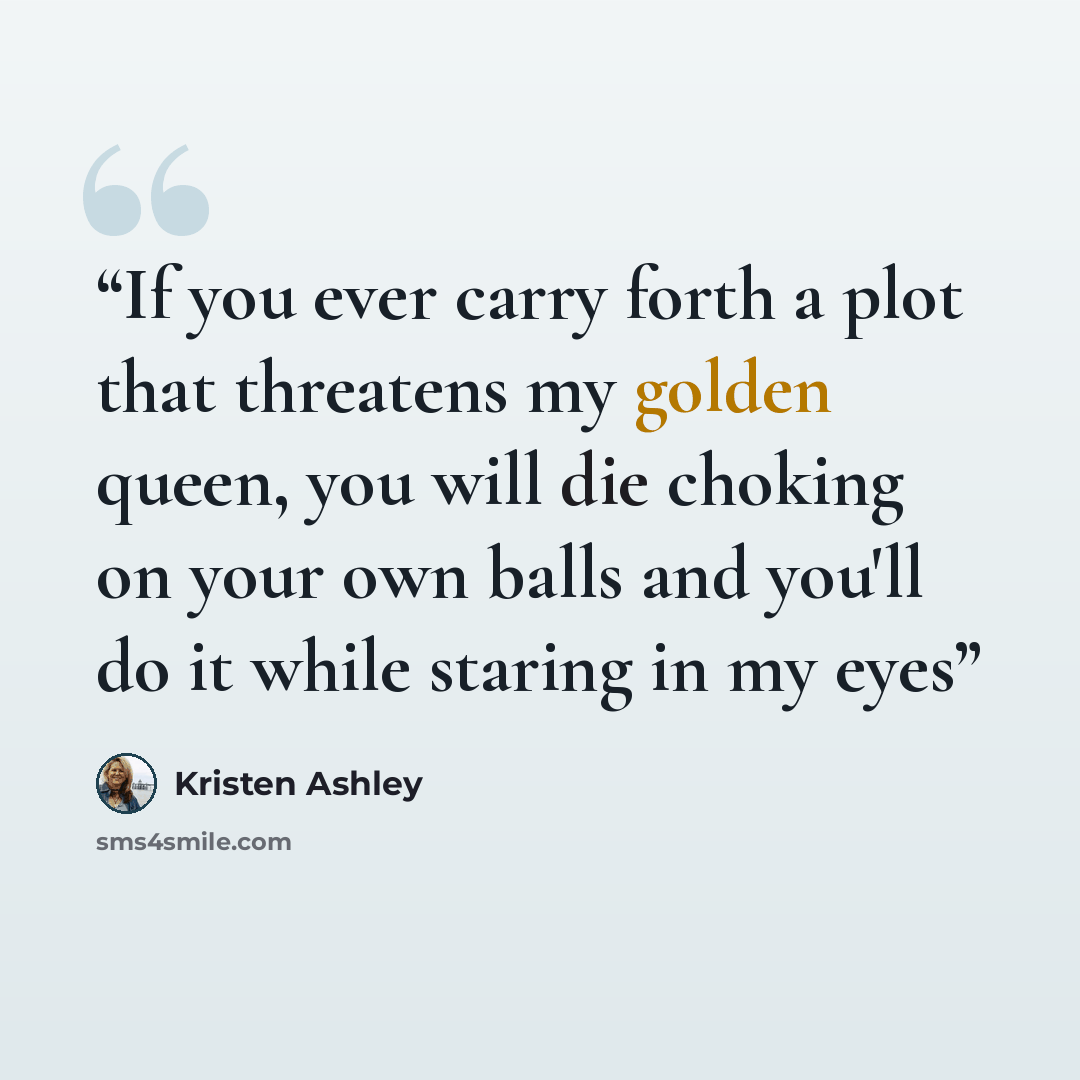 “If you ever carry forth a plot that threatens my golden queen, you will die choking on your own balls and you'll do it while staring in my eyes” quote by Kristen Ashley
