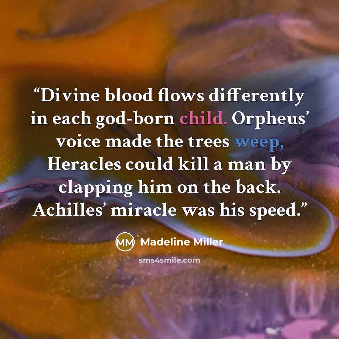“Divine blood flows differently in each god-born child. Orpheus’ voice made the trees weep, Heracles could kill a man by clapping him on the back. Achilles’ miracle was his speed.” quote by Madeline Miller