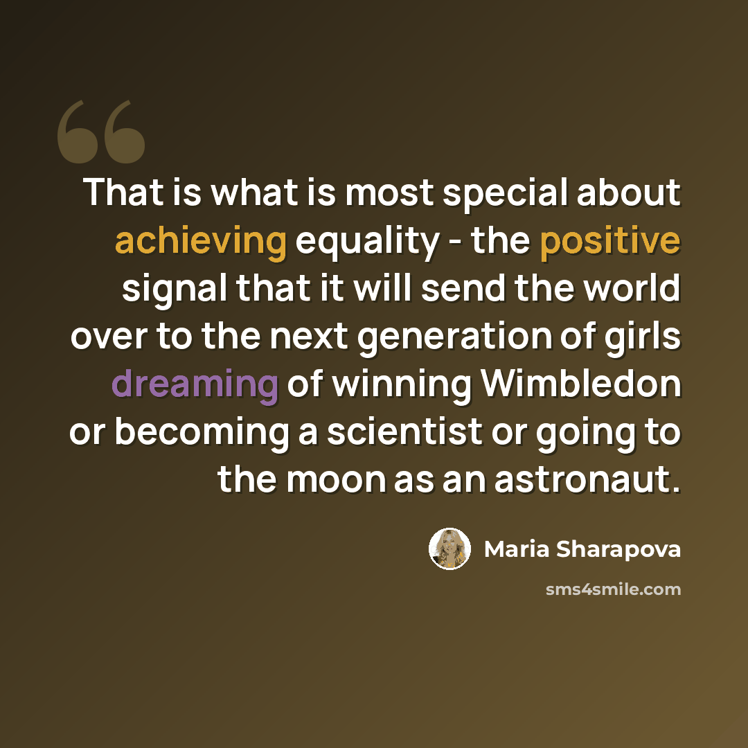 “That is what is most special about achieving equality - the positive signal that it will send the world over to the next generation of girls dreaming of winning Wimbledon or becoming a scientist or going to the moon as an astronaut.” quote by Maria Sharapova