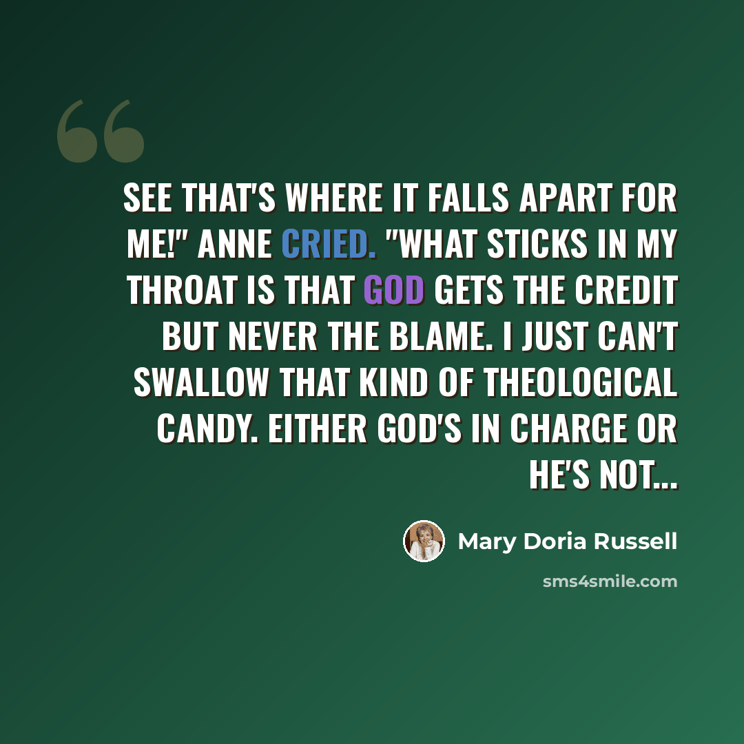 “See that's where it falls apart for me!" Anne cried. "What sticks in my throat is that God gets the credit but never the blame. I just can't swallow that kind of theological candy. Either God's in charge or he's not...” quote by Mary Doria Russell