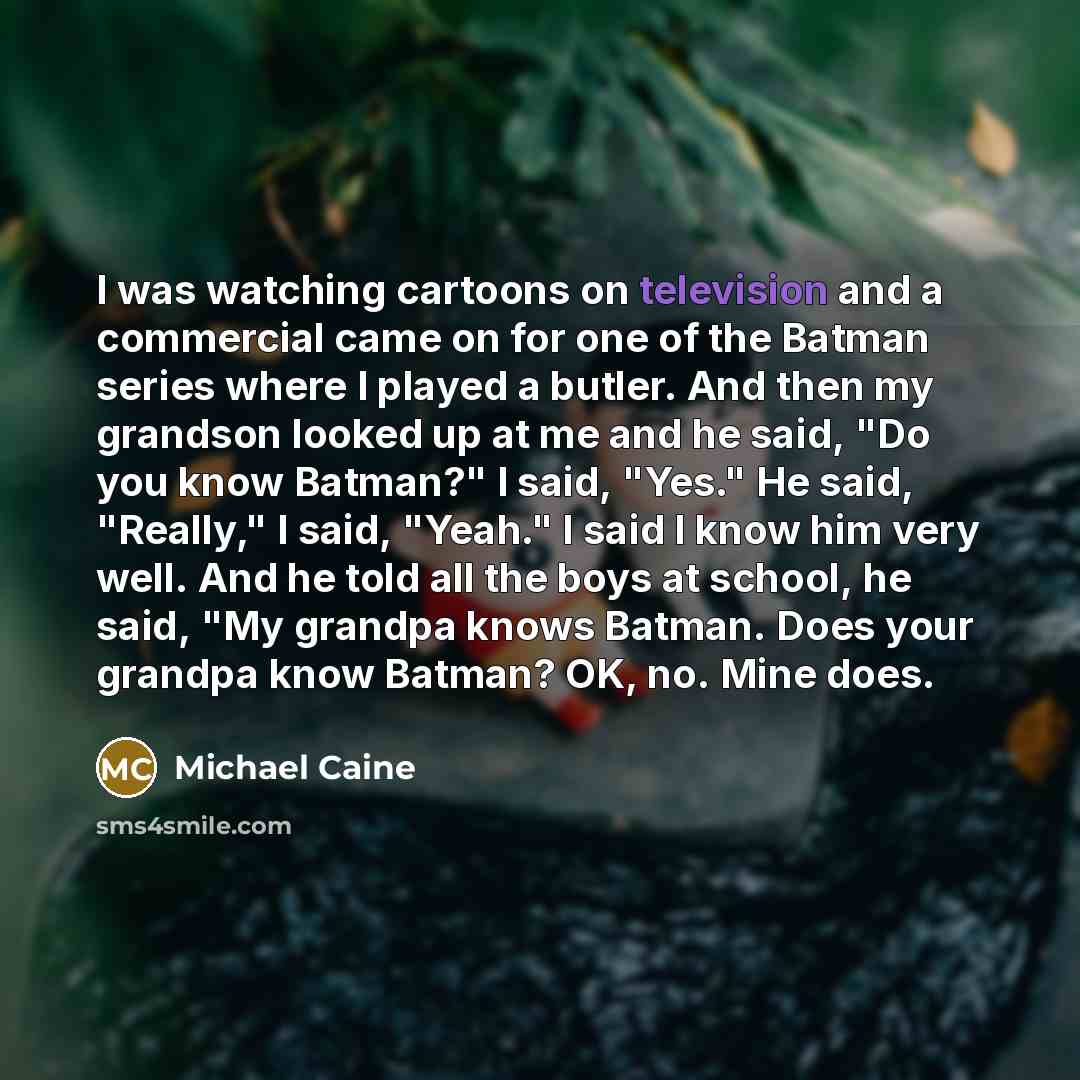 “I was watching cartoons on television and a commercial came on for one of the Batman series where I played a butler. And then my grandson looked up at me and he said, "Do you know Batman?" I said, "Yes." He said, "Really," I said, "Yeah." I said I know him very well. And he told all the boys at…” quote by Michael Caine