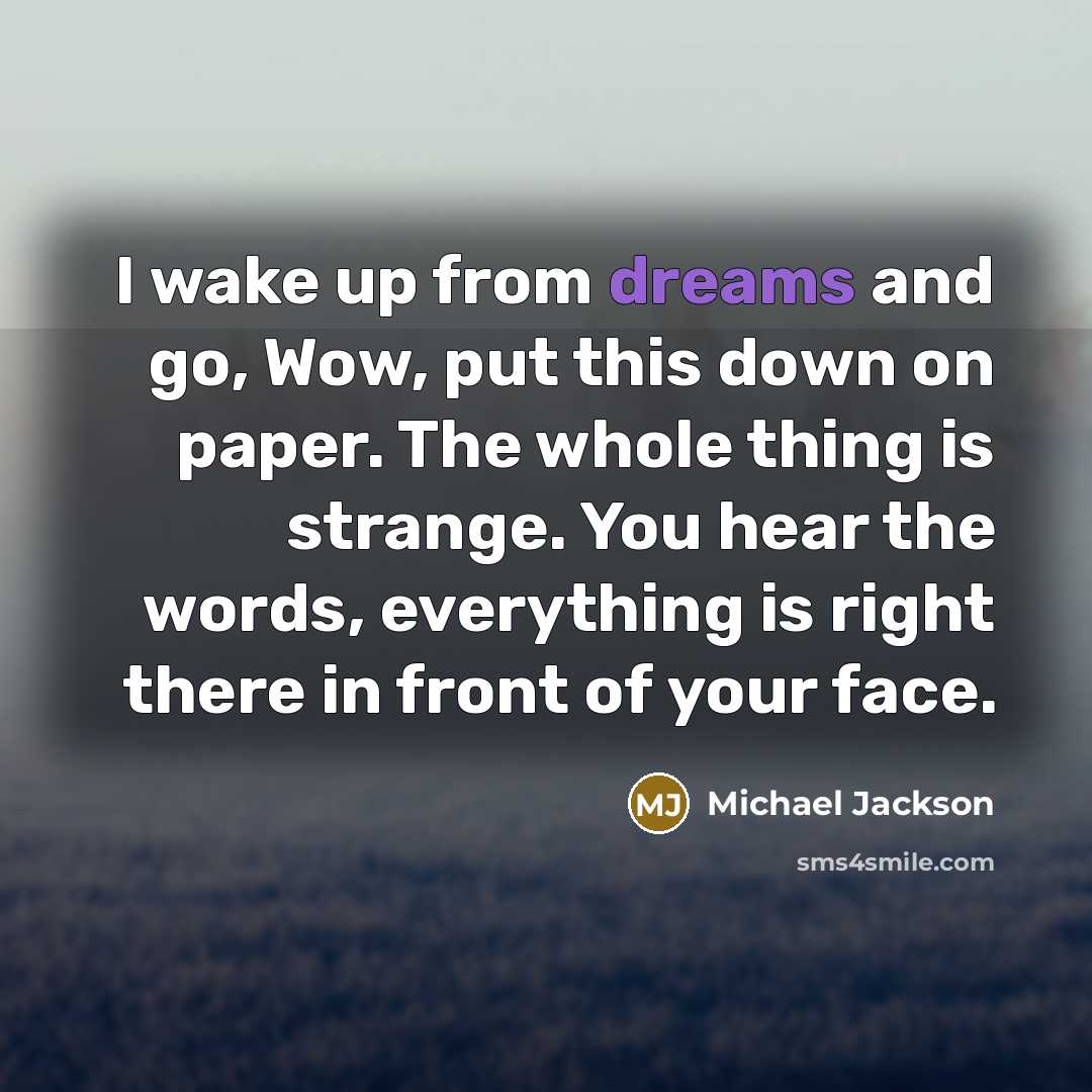 “I wake up from dreams and go, Wow, put this down on paper. The whole thing is strange. You hear the words, everything is right there in front of your face.” quote by Michael Jackson