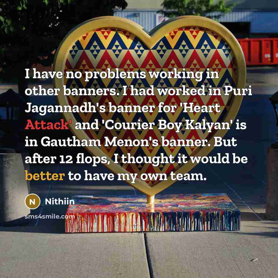 “I have no problems working in other banners. I had worked in Puri Jagannadh's banner for 'Heart Attack' and 'Courier Boy Kalyan' is in Gautham Menon's banner. But after 12 flops, I thought it would be better to have my own team.” quote by Nithiin