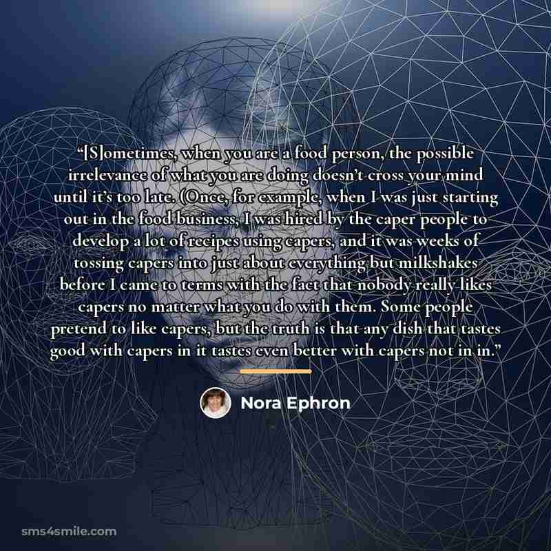 “[S]ometimes, when you are a food person, the possible irrelevance of what you are doing doesn’t cross your mind until it’s too late. (Once, for example, when I was just starting out in the food business, I was hired by the caper people to develop a lot of recipes using capers, and it was weeks of…” quote by Nora Ephron