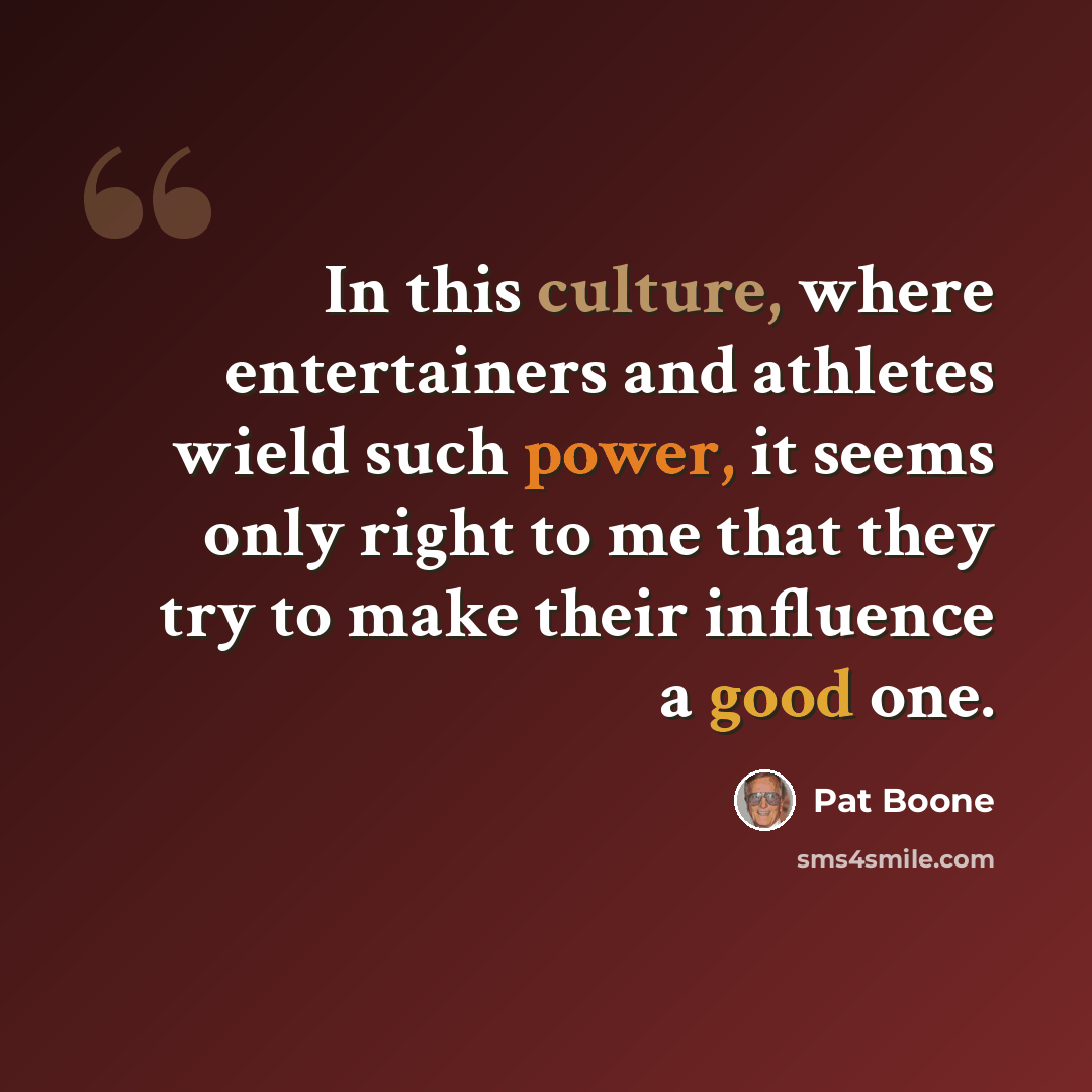 “In this culture, where entertainers and athletes wield such power, it seems only right to me that they try to make their influence a good one.” quote by Pat Boone