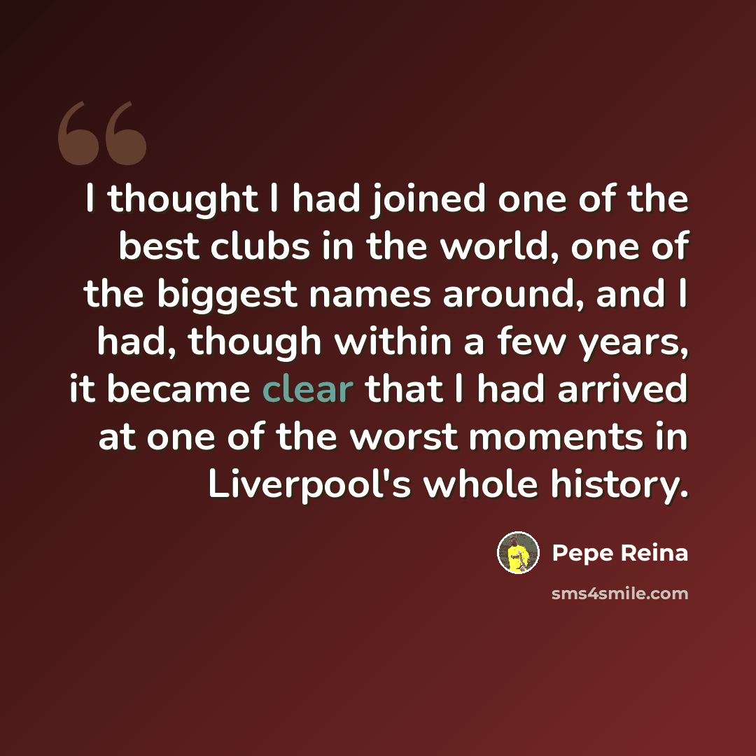 “I thought I had joined one of the best clubs in the world, one of the biggest names around, and I had, though within a few years, it became clear that I had arrived at one of the worst moments in Liverpool's whole history.” quote by Pepe Reina