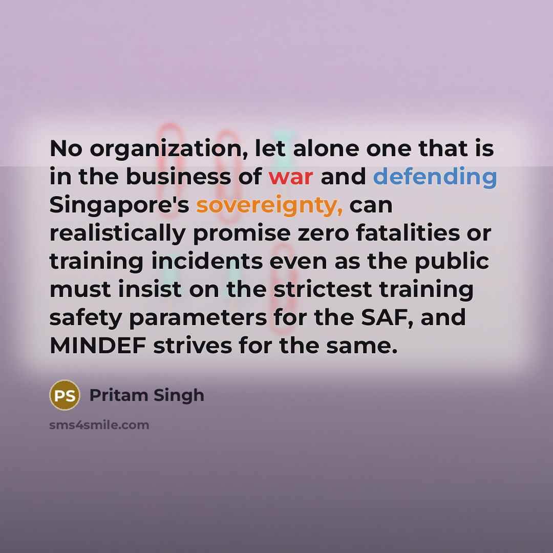 “No organization, let alone one that is in the business of war and defending Singapore's sovereignty, can realistically promise zero fatalities or training incidents even as the public must insist on the strictest training safety parameters for the SAF, and MINDEF strives for the same.” quote by Pritam Singh
