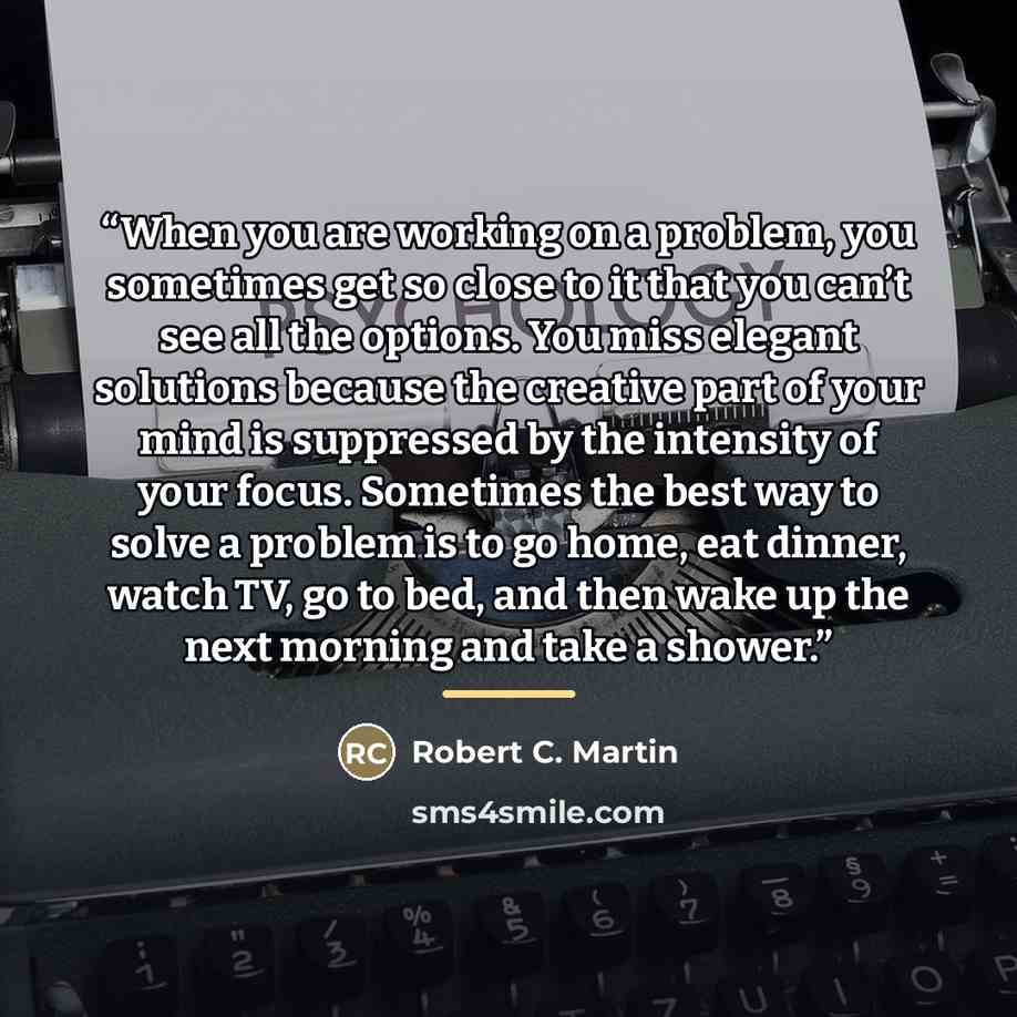 “When you are working on a problem, you sometimes get so close to it that you can’t see all the options. You miss elegant solutions because the creative part of your mind is suppressed by the intensity of your focus. Sometimes the best way to solve a problem is to go home, eat dinner, watch TV, go…” quote by Robert C. Martin