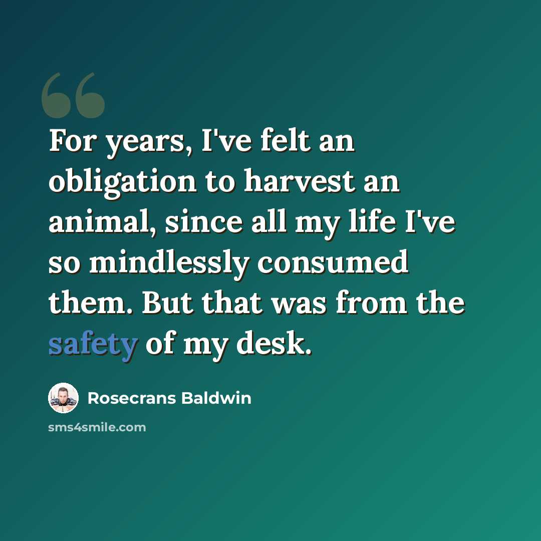 “For years, I've felt an obligation to harvest an animal, since all my life I've so mindlessly consumed them. But that was from the safety of my desk.” quote by Rosecrans Baldwin