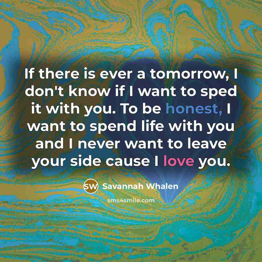 “If there is ever a tomorrow, I don't know if I want to sped it with you. To be honest, I want to spend life with you and I never want to leave your side cause I love you.” quote by Savannah Whalen