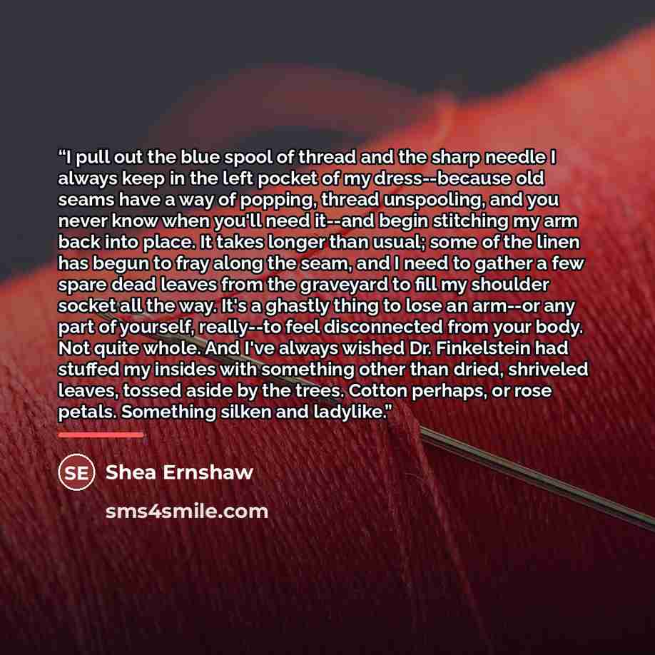 “I pull out the blue spool of thread and the sharp needle I always keep in the left pocket of my dress--because old seams have a way of popping, thread unspooling, and you never know when you'll need it--and begin stitching my arm back into place. It takes longer than usual; some of the linen has…” quote by Shea Ernshaw