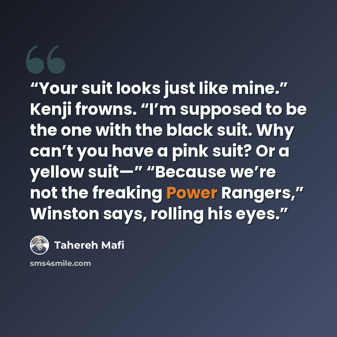 “Your suit looks just like mine.” Kenji frowns. “I’m supposed to be the one with the black suit. Why can’t you have a pink suit? Or a yellow suit—” “Because we’re not the freaking Power Rangers,” Winston says, rolling his eyes.” quote by Tahereh Mafi