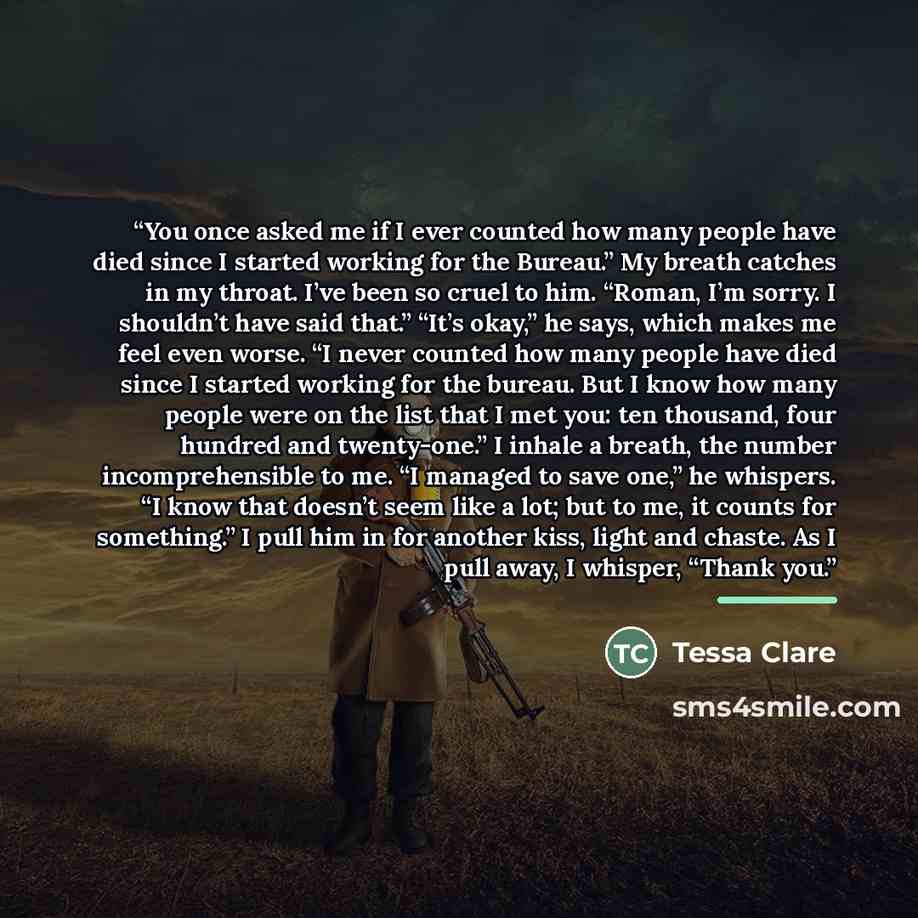“You once asked me if I ever counted how many people have died since I started working for the Bureau.” My breath catches in my throat. I’ve been so cruel to him. “Roman, I’m sorry. I shouldn’t have said that.” “It’s okay,” he says, which makes me feel even worse. “I never counted how many people…” quote by Tessa Clare