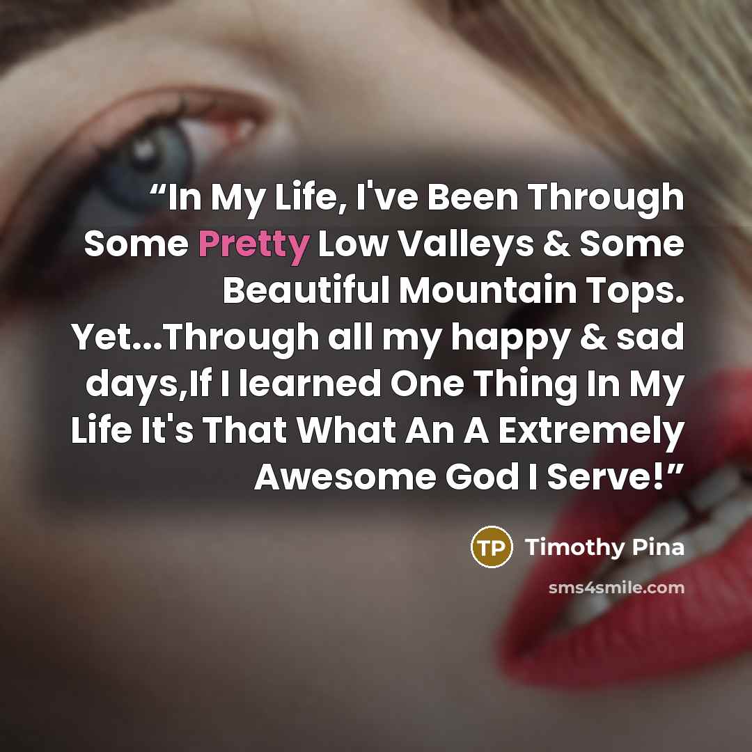 “In My Life, I've Been Through Some Pretty Low Valleys & Some Beautiful Mountain Tops. Yet...Through all my happy & sad days,If I learned One Thing In My Life It's That What An A Extremely Awesome God I Serve!” quote by Timothy Pina