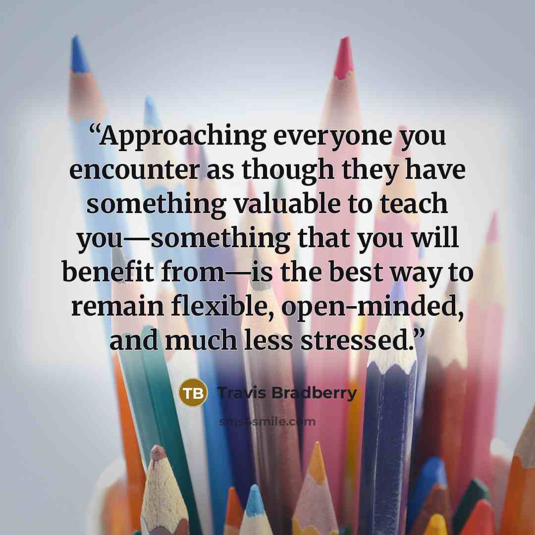 “Approaching everyone you encounter as though they have something valuable to teach you—something that you will benefit from—is the best way to remain flexible, open-minded, and much less stressed.” quote by Travis Bradberry