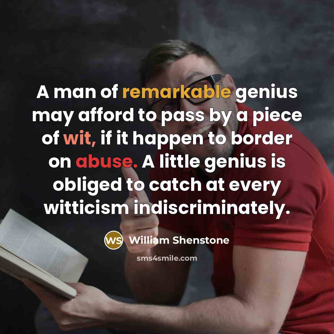 “A man of remarkable genius may afford to pass by a piece of wit, if it happen to border on abuse. A little genius is obliged to catch at every witticism indiscriminately.” quote by William Shenstone