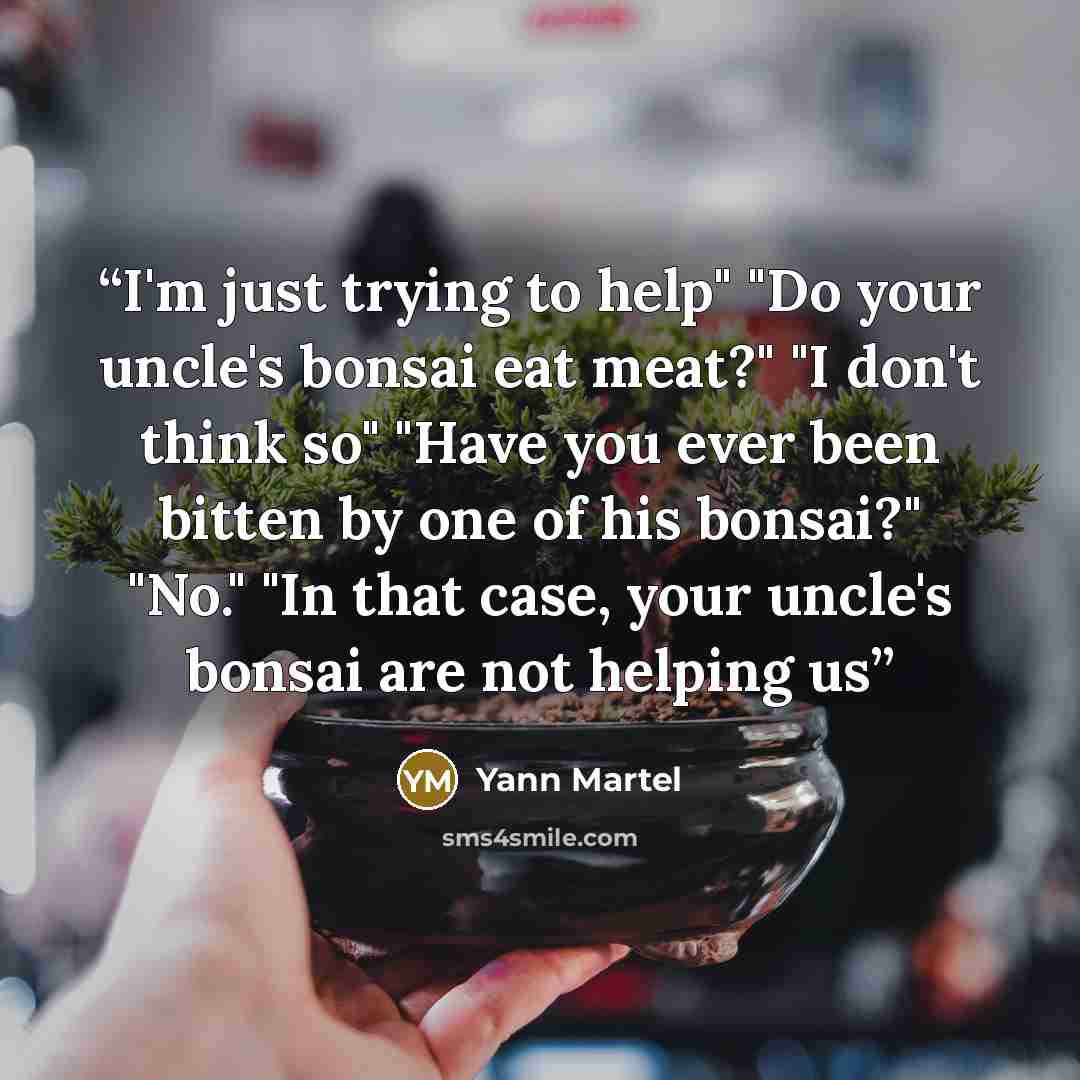 “I'm just trying to help" "Do your uncle's bonsai eat meat?" "I don't think so" "Have you ever been bitten by one of his bonsai?" "No." "In that case, your uncle's bonsai are not helping us” quote by Yann Martel
