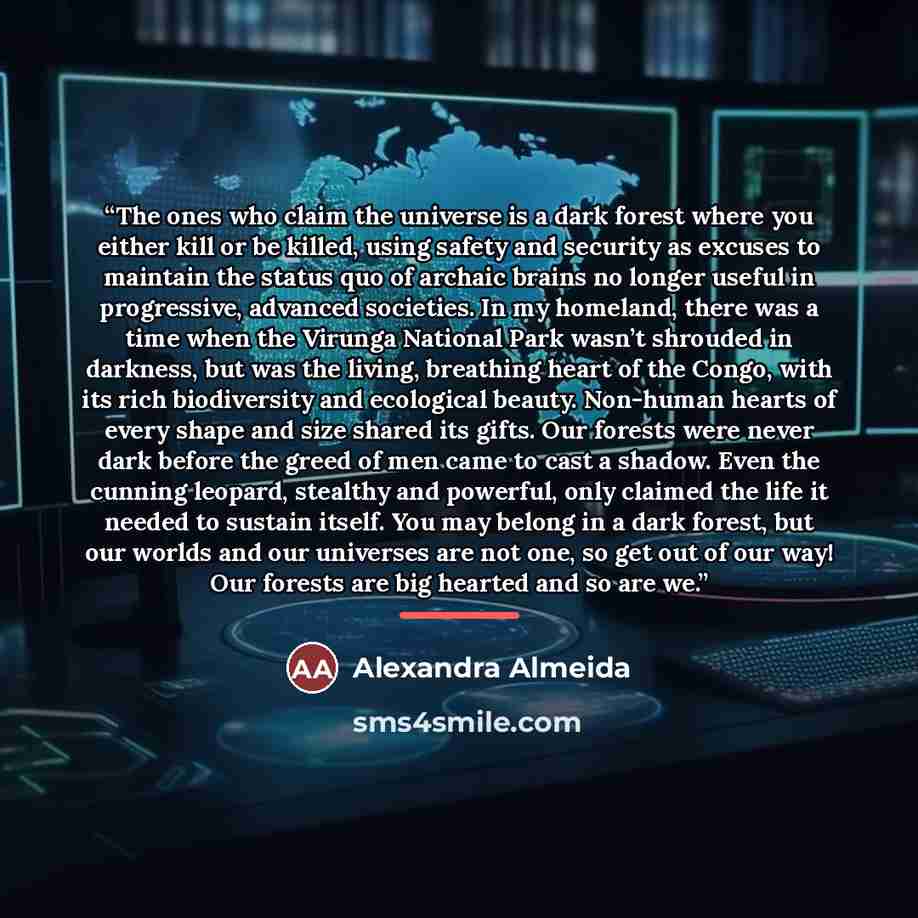 “The ones who claim the universe is a dark forest where you either kill or be killed, using safety and security as excuses to maintain the status quo of archaic brains no longer useful in progressive, advanced societies. In my homeland, there was a time when the Virunga National Park wasn’t…” quote by Alexandra Almeida