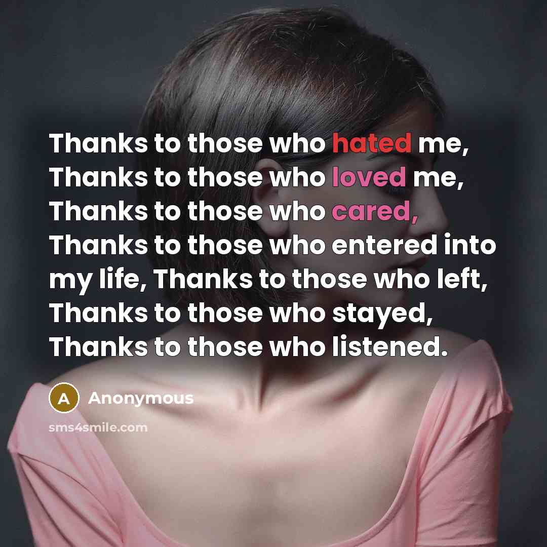 “Thanks to those who hated me, Thanks to those who loved me, Thanks to those who cared, Thanks to those who entered into my life, Thanks to those who left, Thanks to those who stayed, Thanks to those who listened.” quote by Anonymous