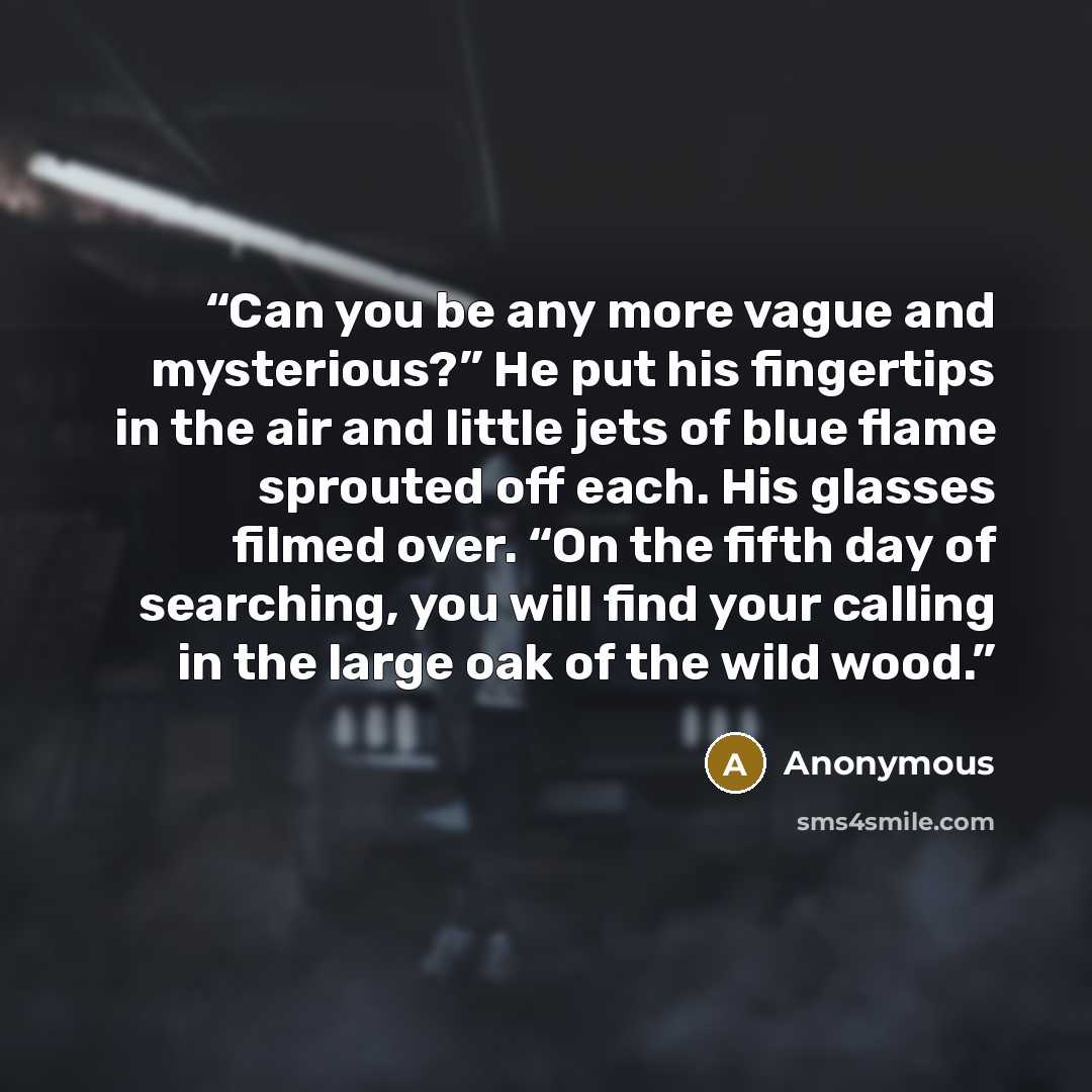 “Can you be any more vague and mysterious?” He put his fingertips in the air and little jets of blue flame sprouted off each. His glasses filmed over. “On the fifth day of searching, you will find your calling in the large oak of the wild wood.” quote by Anonymous