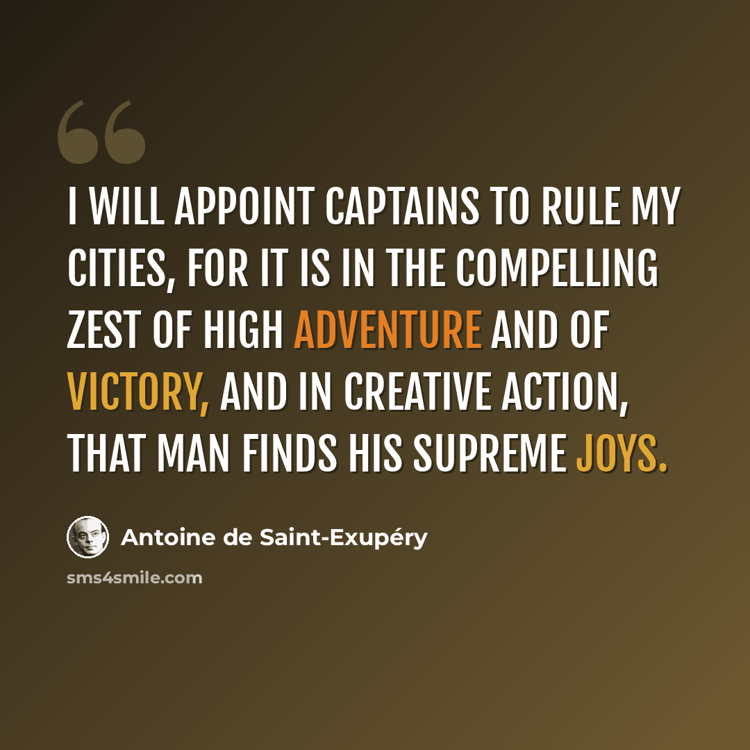 “I will appoint captains to rule my cities, for it is in the compelling zest of high adventure and of victory, and in creative action, that man finds his supreme joys.” quote by Antoine de Saint-Exupery