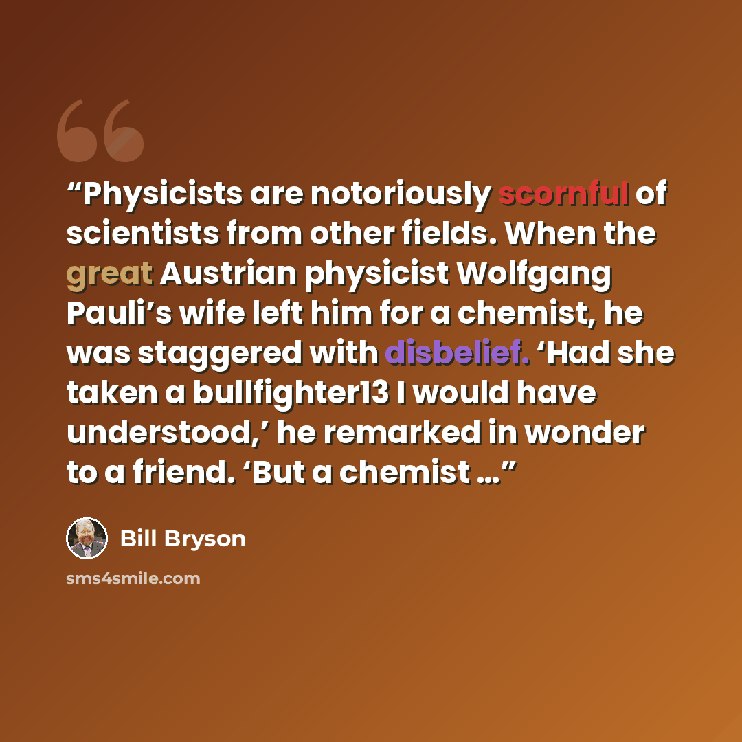 “Physicists are notoriously scornful of scientists from other fields. When the great Austrian physicist Wolfgang Pauli’s wife left him for a chemist, he was staggered with disbelief. ‘Had she taken a bullfighter13 I would have understood,’ he remarked in wonder to a friend. ‘But a chemist …” quote by Bill Bryson